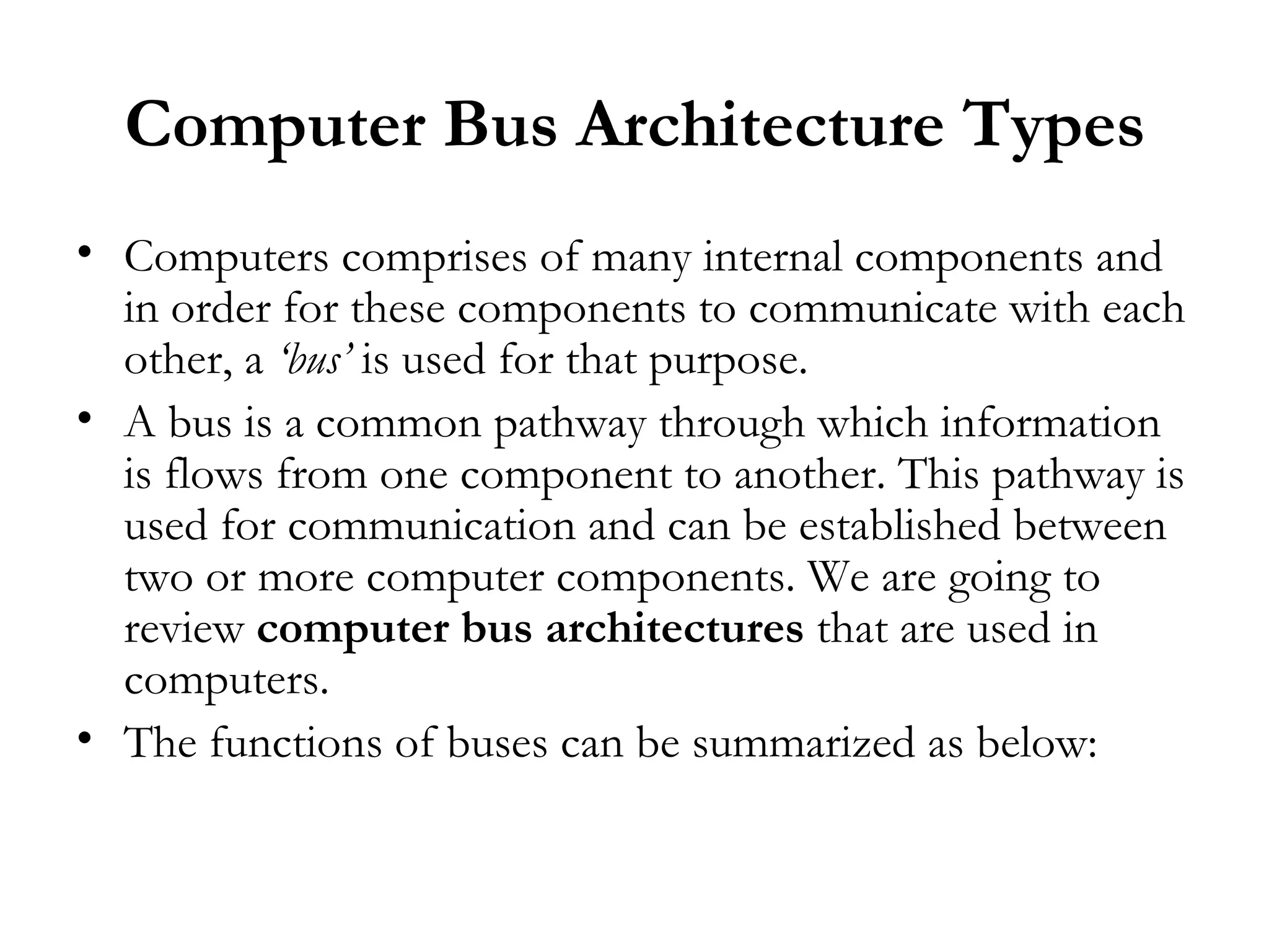 Computer Bus Architecture Types
• Computers comprises of many internal components and
  in order for these components to communicate with each
  other, a ‘bus’ is used for that purpose.
• A bus is a common pathway through which information
  is flows from one component to another. This pathway is
  used for communication and can be established between
  two or more computer components. We are going to
  review computer bus architectures that are used in
  computers.
• The functions of buses can be summarized as below:
 