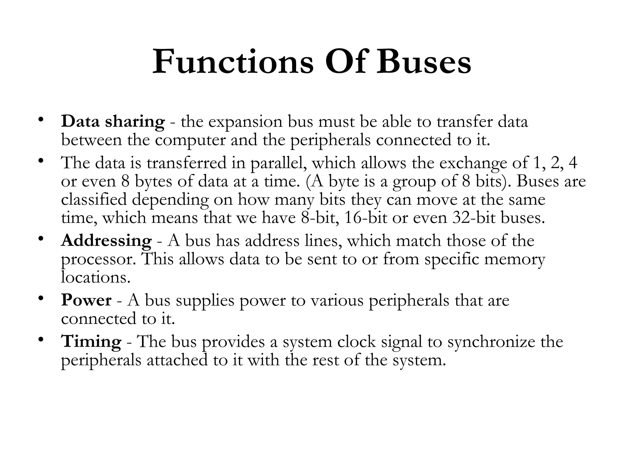 Functions Of Buses
• Data sharing - the expansion bus must be able to transfer data
  between the computer and the peripherals connected to it.
• The data is transferred in parallel, which allows the exchange of 1, 2, 4
  or even 8 bytes of data at a time. (A byte is a group of 8 bits). Buses are
  classified depending on how many bits they can move at the same
  time, which means that we have 8-bit, 16-bit or even 32-bit buses.
• Addressing - A bus has address lines, which match those of the
  processor. This allows data to be sent to or from specific memory
  locations.
• Power - A bus supplies power to various peripherals that are
  connected to it.
• Timing - The bus provides a system clock signal to synchronize the
  peripherals attached to it with the rest of the system.
 