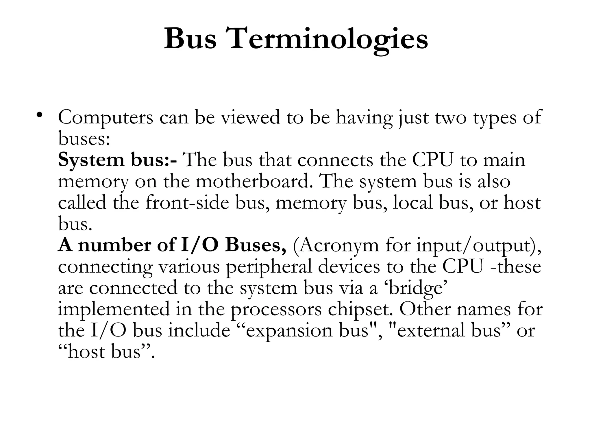 Bus Terminologies

• Computers can be viewed to be having just two types of
  buses:
  System bus:- The bus that connects the CPU to main
  memory on the motherboard. The system bus is also
  called the front-side bus, memory bus, local bus, or host
  bus.
  A number of I/O Buses, (Acronym for input/output),
  connecting various peripheral devices to the CPU -these
  are connected to the system bus via a ‘bridge’
  implemented in the processors chipset. Other names for
  the I/O bus include “expansion bus", "external bus” or
  “host bus”.
 