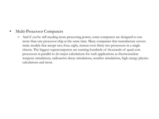 • Multi-Processor Computers
    – And if you're still needing more processing power, some computers are designed to run
      more than one processor chip at the same time. Many companies that manufacture servers
      make models that accept two, four, eight, sixteen even thirty two processors in a single
      chassis. The biggest supercomputers are running hundreds of thousands of quad-core
      processors in parallel to do major calculations for such applications as thermonuclear
      weapons simulations, radioactive decay simulations, weather simulations, high energy physics
      calculations and more.
 