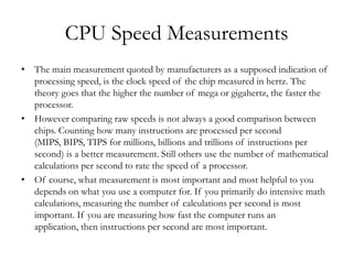 CPU Speed Measurements
• The main measurement quoted by manufacturers as a supposed indication of
  processing speed, is the clock speed of the chip measured in hertz. The
  theory goes that the higher the number of mega or gigahertz, the faster the
  processor.
• However comparing raw speeds is not always a good comparison between
  chips. Counting how many instructions are processed per second
  (MIPS, BIPS, TIPS for millions, billions and trillions of instructions per
  second) is a better measurement. Still others use the number of mathematical
  calculations per second to rate the speed of a processor.
• Of course, what measurement is most important and most helpful to you
  depends on what you use a computer for. If you primarily do intensive math
  calculations, measuring the number of calculations per second is most
  important. If you are measuring how fast the computer runs an
  application, then instructions per second are most important.
 
