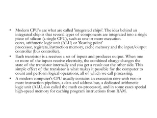 • Modern CPU's are what are called 'integrated chips'. The idea behind an
  integrated chip is that several types of components are integrated into a single
  piece of silicon (a single CPU), such as one or more execution
  cores, arithmetic logic unit (ALU) or 'floating point'
  processor, registers, instruction memory, cache memory and the input/output
  controller (bus controller).
• Each transistor is a receives a set of inputs and produces output. When one
  or more of the inputs receive electricity, the combined charge changes the
  state of the transistor internally and you get a result out the other side. This
  simple effect of the transistor is what makes it possible for the computer to
  count and perform logical operations, all of which we call processing.
• A modern computer's CPU usually contains an execution core with two or
  more instruction pipelines, a data and address bus, a dedicated arithmetic
  logic unit (ALU, also called the math co-processor), and in some cases special
  high-speed memory for caching program instructions from RAM.
 