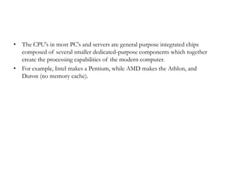 • The CPU's in most PC's and servers are general purpose integrated chips
  composed of several smaller dedicated-purpose components which together
  create the processing capabilities of the modern computer.
• For example, Intel makes a Pentium, while AMD makes the Athlon, and
  Duron (no memory cache).
 