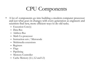 CPU Components
• A lot of components go into building a modern computer processor
  and just what goes in changes with every generation as engineers and
  scientists find new, more efficient ways to do old tasks.
    –   Execution Core(s)
    –   Data Bus
    –   Address Bus
    –   Math Co-processor
    –   Instruction sets / Microcode
    –   Multimedia extensions
    –   Registers
    –   Flags
    –   Pipelining
    –   Memory Controller
    –   Cache Memory (L1, L2 and L3)
 