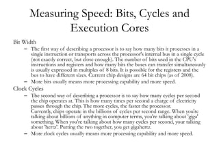 Measuring Speed: Bits, Cycles and
              Execution Cores
Bit Width
    – The first way of describing a processor is to say how many bits it processes in a
      single instruction or transports across the processor's internal bus in a single cycle
      (not exactly correct, but close enough). The number of bits used in the CPU's
      instructions and registers and how many bits the buses can transfer simultaneously
      is usually expressed in multiples of 8 bits. It is possible for the registers and the
      bus to have different sizes. Current chip designs are 64 bit chips (as of 2008).
    – More bits usually means more processing capability and more speed.
Clock Cycles
    – The second way of describing a processor is to say how many cycles per second
      the chip operates at. This is how many times per second a charge of electricity
      passes through the chip. The more cycles, the faster the processor.
      Currently, chips operate in the billions of cycles per second range. When you're
      talking about billions of anything in computer terms, you're talking about 'giga'
      something. When you're talking about how many cycles per second, your talking
      about 'hertz'. Putting the two together, you get gigahertz.
    – More clock cycles usually means more processing capability and more speed.
 