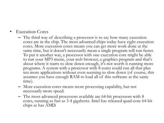 • Execution Cores
   – The third way of describing a processor is to say how many execution
     cores are in the chip. The most advanced chips today have eight execution
     cores. More execution cores means you can get more work done at the
     same time, but it doesn't necessarily mean a single program will run faster.
     To put it another way, a processor with one execution core might be able
     to run your MP3 music, your web browser, a graphics program and that's
     about where it starts to slow down enough, it's not worth it running more
     programs. A system with a processor with 8 cores could run all that plus
     ten more applications without even seeming to slow down (of course, this
     assumes you have enough RAM to load all of this software at the same
     time).
   – More execution cores means more processing capability, but not
     necessarily more speed.
   – The most advanced processors available are 64-bit processors with 8
     cores, running as fast as 3-4 gigahertz. Intel has released quad-core 64-bit
     chips as has AMD.
 