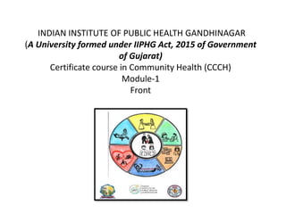 INDIAN INSTITUTE OF PUBLIC HEALTH GANDHINAGAR
(A University formed under IIPHG Act, 2015 of Government
of Gujarat)
Certificate course in Community Health (CCCH)
Module-1
Front
 