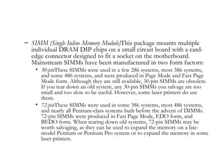 – SIMM (Single Inline Memory Module)This package mounts multiple
  individual DRAM DIP chips on a small circuit board with a card-
  edge connector designed to fit a socket on the motherboard.
  Mainstream SIMMs have been manufactured in two form factors:
    • 30-pinThese SIMMs were used in a few 286 systems, most 386 systems,
      and some 486 systems, and were produced in Page Mode and Fast Page
      Mode form. Although they are still available, 30-pin SIMMs are obsolete.
      If you tear down an old system, any 30-pin SIMMs you salvage are too
      small and too slow to be useful. However, some laser printers do use
      them.
    • 72-pinThese SIMMs were used in some 386 systems, most 486 systems,
      and nearly all Pentium-class systems built before the advent of DIMMs.
      72-pin SIMMs were produced in Fast Page Mode, EDO form, and
      BEDO form. When tearing down old systems, 72-pin SIMMs may be
      worth salvaging, as they can be used to expand the memory on a late-
      model Pentium or Pentium Pro system or to expand the memory in some
      laser printers.
 