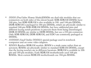 •   DIMM (Dual Inline Memory Module)DIMMs are dual-side modules that use
    connectors on both sides of the circuit board. SDR-SDRAM DIMMs have
    168 pins, but SDR-SDRAM is also available in 100- and 144-pin DIMMs.
    DDR-SDRAM is packaged in 184-pin DIMMs, which are physically similar to
    standard 168-pin SDR-SDRAM DIMMs, but have additional pins and
    different keying notch positions to prevent them from being interchanged.
    DDR-II DIMMs are similar to DDR DIMMs, but use a 232-pin connector.
    Only SDR-SDRAM, DDR-SDRAM, and EDO are commonly packaged as
    DIMMs.
•   SODIMM (Small Outline DIMM)A special package used in notebook
    computers and on some video adapters.
•   RIMMA Rambus RDRAM module. RIMM is a trade name rather than an
    acronym. RIMMs are physically similar to standard SDRAM DIMMs, except
    that the keying notches are in different locations. RDRAM is available in 168-
    pin and 184-pin modules. Early RDRAM motherboards used 168-pin
    RIMMs. Most current RDRAM motherboards use 184-pin RIMMs.
 