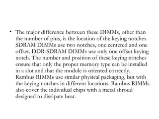 • The major difference between these DIMMs, other than
  the number of pins, is the location of the keying notches.
  SDRAM DIMMs use two notches, one centered and one
  offset. DDR-SDRAM DIMMs use only one offset keying
  notch. The number and position of these keying notches
  ensure that only the proper memory type can be installed
  in a slot and that the module is oriented correctly.
  Rambus RIMMs use similar physical packaging, but with
  the keying notches in different locations. Rambus RIMMs
  also cover the individual chips with a metal shroud
  designed to dissipate heat.
 