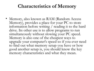 Characteristics of Memory

• Memory, also known as RAM (Random Access
  Memory), provides a place for your PC to store
  information before writing / reading it to the hard
  drive. Its other use is to allow programs to run
  simultaneously without slowing your PC speed.
  Memory is also one of the cheapest ways to
  upgrade your computer's speed so if you ever need
  to find out what memory setup you have or how
  good another setup is, you should know the key
  memory characteristics and what they mean.
 