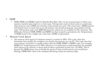 •   DDR
     – DDR, DDR2 and DDR3 stand for Double Data Rate. They are the measurement at which your
       memory transfers data chunks in a clock cycle. All memories work in clock cycles to synchronize
       their processes and a DDR unit transfers 2 data chunks per cycle. This means that a DDR memory
       will transfer twice as much data as an old memory unit would running the same length of clock
       cycle. Old memory units were SDRAM memories, which are not available for PCs anymore. The
       differences between DDR, DDR2 and DDR3 are their respective generations; the 3rd generation
       of DDR memory has a higher rate value than a DDR 1st generation.
•   Memory Clock Speed
     – The memory clock speed of computer memory is written in MHz. This is the value that
       determines how quickly the computer can transfer the memory on your PC. The total value that
       your memory can achieve is usually written after the DDR, DDR2 or DDR3 value. For example,
       DDR2-667 would represent 667 MHz. However, it is important to understand that the standard
       clock speed of the memory is always half of what is advertised; in this case, 333 MHz. This is
       because the DDR always runs at double the speed of what an old memory unit would have.
       Writing a DDR MHz value is the standard advertising values for memory chips.
 