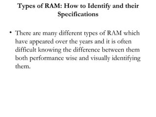 Types of RAM: How to Identify and their
              Specifications

• There are many different types of RAM which
  have appeared over the years and it is often
  difficult knowing the difference between them
  both performance wise and visually identifying
  them.
 