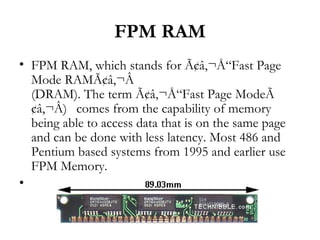 FPM RAM
• FPM RAM, which stands for Ã¢â‚¬Å“Fast Page
  Mode RAMÃ¢â‚¬Â
  (DRAM). The term Ã¢â‚¬Å“Fast Page ModeÃ
  ¢â‚¬Â) comes from the capability of memory
  being able to access data that is on the same page
  and can be done with less latency. Most 486 and
  Pentium based systems from 1995 and earlier use
  FPM Memory.
•
 
