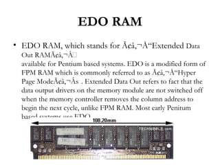EDO RAM
• EDO RAM, which stands for Ã¢â‚¬Å“Extended Data
  Out RAMÃ¢â‚¬Â
  available for Pentium based systems. EDO is a modified form of
  FPM RAM which is commonly referred to as Ã¢â‚¬Å“Hyper
  Page ModeÃ¢â‚¬Âs . Extended Data Out refers to fact that the
  data output drivers on the memory module are not switched off
  when the memory controller removes the column address to
  begin the next cycle, unlike FPM RAM. Most early Penitum
  based systems use EDO.
 