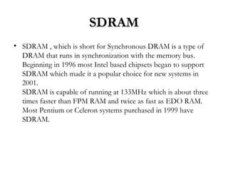 SDRAM
• SDRAM , which is short for Synchronous DRAM is a type of
  DRAM that runs in synchronization with the memory bus.
  Beginning in 1996 most Intel based chipsets began to support
  SDRAM which made it a popular choice for new systems in
  2001.
  SDRAM is capable of running at 133MHz which is about three
  times faster than FPM RAM and twice as fast as EDO RAM.
  Most Pentium or Celeron systems purchased in 1999 have
  SDRAM.
 