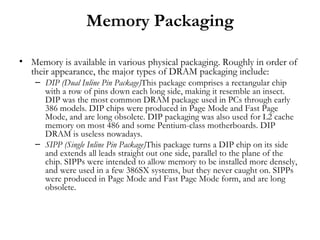 Memory Packaging

• Memory is available in various physical packaging. Roughly in order of
  their appearance, the major types of DRAM packaging include:
    – DIP (Dual Inline Pin Package)This package comprises a rectangular chip
      with a row of pins down each long side, making it resemble an insect.
      DIP was the most common DRAM package used in PCs through early
      386 models. DIP chips were produced in Page Mode and Fast Page
      Mode, and are long obsolete. DIP packaging was also used for L2 cache
      memory on most 486 and some Pentium-class motherboards. DIP
      DRAM is useless nowadays.
    – SIPP (Single Inline Pin Package)This package turns a DIP chip on its side
      and extends all leads straight out one side, parallel to the plane of the
      chip. SIPPs were intended to allow memory to be installed more densely,
      and were used in a few 386SX systems, but they never caught on. SIPPs
      were produced in Page Mode and Fast Page Mode form, and are long
      obsolete.
 