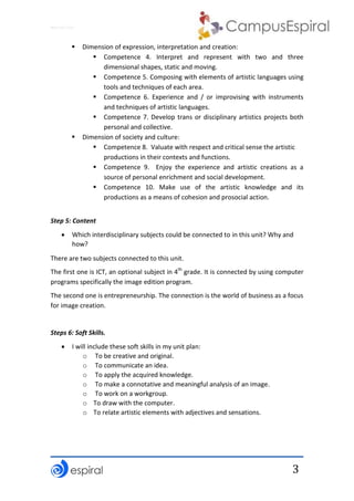 Why not CLIL?
3
 Dimension of expression, interpretation and creation:
 Competence 4. Interpret and represent with two and three
dimensional shapes, static and moving.
 Competence 5. Composing with elements of artistic languages using
tools and techniques of each area.
 Competence 6. Experience and / or improvising with instruments
and techniques of artistic languages.
 Competence 7. Develop trans or disciplinary artistics projects both
personal and collective.
 Dimension of society and culture:
 Competence 8. Valuate with respect and critical sense the artistic
productions in their contexts and functions.
 Competence 9. Enjoy the experience and artistic creations as a
source of personal enrichment and social development.
 Competence 10. Make use of the artistic knowledge and its
productions as a means of cohesion and prosocial action.
Step 5: Content
 Which interdisciplinary subjects could be connected to in this unit? Why and
how?
There are two subjects connected to this unit.
The first one is ICT, an optional subject in 4th
grade. It is connected by using computer
programs specifically the image edition program.
The second one is entrepreneurship. The connection is the world of business as a focus
for image creation.
Steps 6: Soft Skills.
 I will include these soft skills in my unit plan:
o To be creative and original.
o To communicate an idea.
o To apply the acquired knowledge.
o To make a connotative and meaningful analysis of an image.
o To work on a workgroup.
o To draw with the computer.
o To relate artistic elements with adjectives and sensations.
 