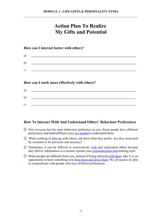 MODULE 1 : LIFE GIFTS & PERSONALITY TYPES



                       Action Plan To Realize
                       My Gifts and Potential

How can I interact better with others?

a)

b)

c)



How can I work more effectively with others?

a)

b)

c)




How To Interact With And Understand Others’ Behaviour Preferences

 Not everyone has the same behaviour preference as you. Some people have different
  preferences and need different ways are needed to understand them.
 When working or playing with others, ask them what they prefer. Are they motivated
  by assertion or by precision and accuracy?
 Sometimes, it can be difficult to communicate with and understand others because
  they deliver information in a manner outside your communication and learning style.
 When people are different from you, instead of being annoyed with them, take it as an
  opportunity to learn something new from them and about them. We all need to be able
  to communicate with people who have different preferences.




                                          13
 