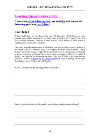 MODULE 1 : LIFE GIFTS & PERSONALITY TYPES



Learning Opportunities at BB:
Choose one of the following two case studyies and answer the
following questions that follow:.

Case Study 1
William and Stanley are members of the same BB Company. While both have some
common interests like soccer (which is also a major activity in the Company), they also
have different interests. William is more athletic, while Stanley is more studious,
preferring chess games and computers.

Over time, they both begin to grow in friendship. However, William begins to improve in
his soccer skills in a dramatic way, as he eagerly practices every weekend. When
William was finally selected to play for the Company team in an upcoming tournament,
he boasts constantly to Stanley that he is the only secondary one Boy to be selected.
Stanley, like some of the secondary one Boys, feels that William is given preferential
treatment. Without asclarifyking the situation with their Officers, Stanley and the other
Boys begain to give William the cold shoulder.


What do you think are the challenges in this case study?




Based on your learning from this module, how will you make the situation better?




                                           14
 