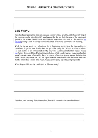 MODULE 1 : LIFE GIFTS & PERSONALITY TYPES




Case Study 2
Raju has been feeling that he is an ordinary person with no great talent to boast of. One of
the reasons why he joined the BB was because he did not feel that any of the sports and
games in the school co-curricular activities (CCAs) would take him in. In addition, he
felt that joining a club or society would make him even more ‘colourless’ or ordinary.

While he is not short on enthusiasm, he is beginning to feel that he has nothing to
contribute. Raju has seen that he does not get called on by the Officers as often as others.
He feels that he is not appreciated also by his peers. An incident after last week’s parade
has further depressed him. During the distribution of players for games purposes after last
week’s parade, none of the older Boys in charge of the four teams wanted Raju in their
teams. It was only after Mr Lee, his Squad Officer, had insisted that one team take him,
that he finally had a team. This week, Raju doesn’t really feel like going to parade.

What do you think are the challenges in this case study?




Based on your learning from this module, how will you make the situation better?




                                            15
 