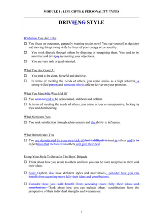 MODULE 1 : LIFE GIFTS & PERSONALITY TYPES


                          DRIVIENG STYLE

HWhatow You Are lLike
 You focus on outcomes, generally wanting results now! You see yourself as decisive
  and moving things along with the force of your energy or personality.
    You work directly through others by directing or energising them. You tend to be
     assertive and drivieng in meeting your objectives.
    You are very task or goal oriented.

What You Are Good At
    You tend to be clear, forceful and decisive.
    In terms of meeting the needs of others, you come across as a high achiever, a
     strong-willed person and someone who is able to deliver on your promises.

What You Must bBe Watchful Of
 You seem to tend to be opinionated, stubborn and defiant.
 In terms of meeting the needs of others, you come across as unresponsive, lacking in
  trust and domineering.

What Motivates You
 You seek satisfaction through achievements and the ability to influence.


What Demotivates You
 You are demotivated by your own lack of find it difficult to trust in others and/or to
  expectation that the best from others will give their best.


Using Your Style To Serve In The Boys’ Brigade
 Think about how you relate to others and how you can be more receptive to them and
  their ideas.

 Since Oothers also have different styles and motivations., consider how you can
  benefit from accessing more fully their ideas and contributions.

 Consider how you will benefit from accessing more fully their ideas and
  contributions. Think about how you can include others’ contributions from the
  perspective of their individual strengths and weaknesses.




                                            7
 