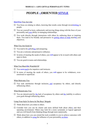 MODULE 1 : LIFE GIFTS & PERSONALITY TYPES


                PEOPLE –ORIENTED STYLE

HowWhat You Are Like
 You focus on relating to others, knowing that results come through investmenting in
  people.
 You see yourself as keen, enthusiastic and moving things along with the force of your
  personality and your ability in managing relationships.
 You work directly through interactions with others by enthusing them or inspiring
  them. You tend to be friendly and persuasive in getting others to help meeting your
  objectives.


What You Are Good At
 You tend to be refreshing and energizing.
 You are a welcome and persuasive influence.
 In terms of meeting the needs of others, you will appear to be in touch with others and
  open to them.
 You are good in teams and relationships.


What You Must bBe Watchful Of
 You seem tend to be impulsive and insincere.
 In terms of meeting the needs of others, you will appear to be withdrawn, over-
  emotional or superficial.


What Motivates You
 You seek satisfaction through inclusion, and acceptance by others, and directly
  influencing others.

What Demotivates You
 You are demotivated by the lack of acceptance by others and the inability to achieve
  your goals through influencing others.

Using Your Style To Serve In The Boys’ Brigade
 Think about how you relate to others.
 Consider how you can be clearer and more defined both about others and their
  operating environment. Others may look for a more systematic or logical approach
  and you will benefit from thinking things through more analytically.
 Think about how you can extend the tools available to you to achieve outcomes with
  others, in addition to using the influence of your personality on them.


                                           8
 