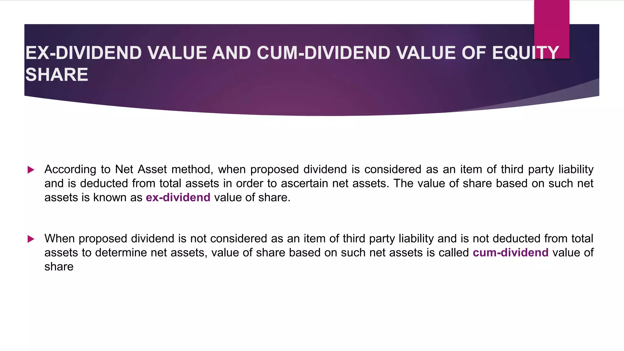 EX-DIVIDEND VALUE AND CUM-DIVIDEND VALUE OF EQUITY
SHARE
 According to Net Asset method, when proposed dividend is considered as an item of third party liability
and is deducted from total assets in order to ascertain net assets. The value of share based on such net
assets is known as ex-dividend value of share.
 When proposed dividend is not considered as an item of third party liability and is not deducted from total
assets to determine net assets, value of share based on such net assets is called cum-dividend value of
share
 