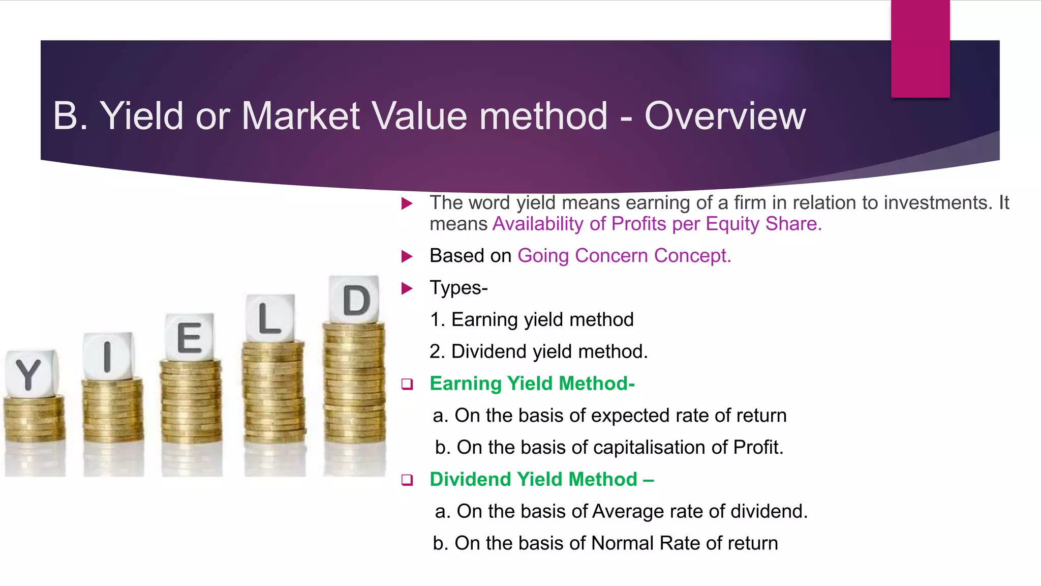 B. Yield or Market Value method - Overview
 The word yield means earning of a firm in relation to investments. It
means Availability of Profits per Equity Share.
 Based on Going Concern Concept.
 Types-
1. Earning yield method
2. Dividend yield method.
 Earning Yield Method-
a. On the basis of expected rate of return
b. On the basis of capitalisation of Profit.
 Dividend Yield Method –
a. On the basis of Average rate of dividend.
b. On the basis of Normal Rate of return
 