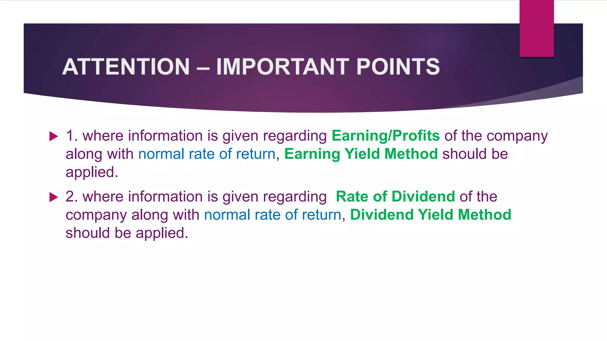 ATTENTION – IMPORTANT POINTS
 1. where information is given regarding Earning/Profits of the company
along with normal rate of return, Earning Yield Method should be
applied.
 2. where information is given regarding Rate of Dividend of the
company along with normal rate of return, Dividend Yield Method
should be applied.
 