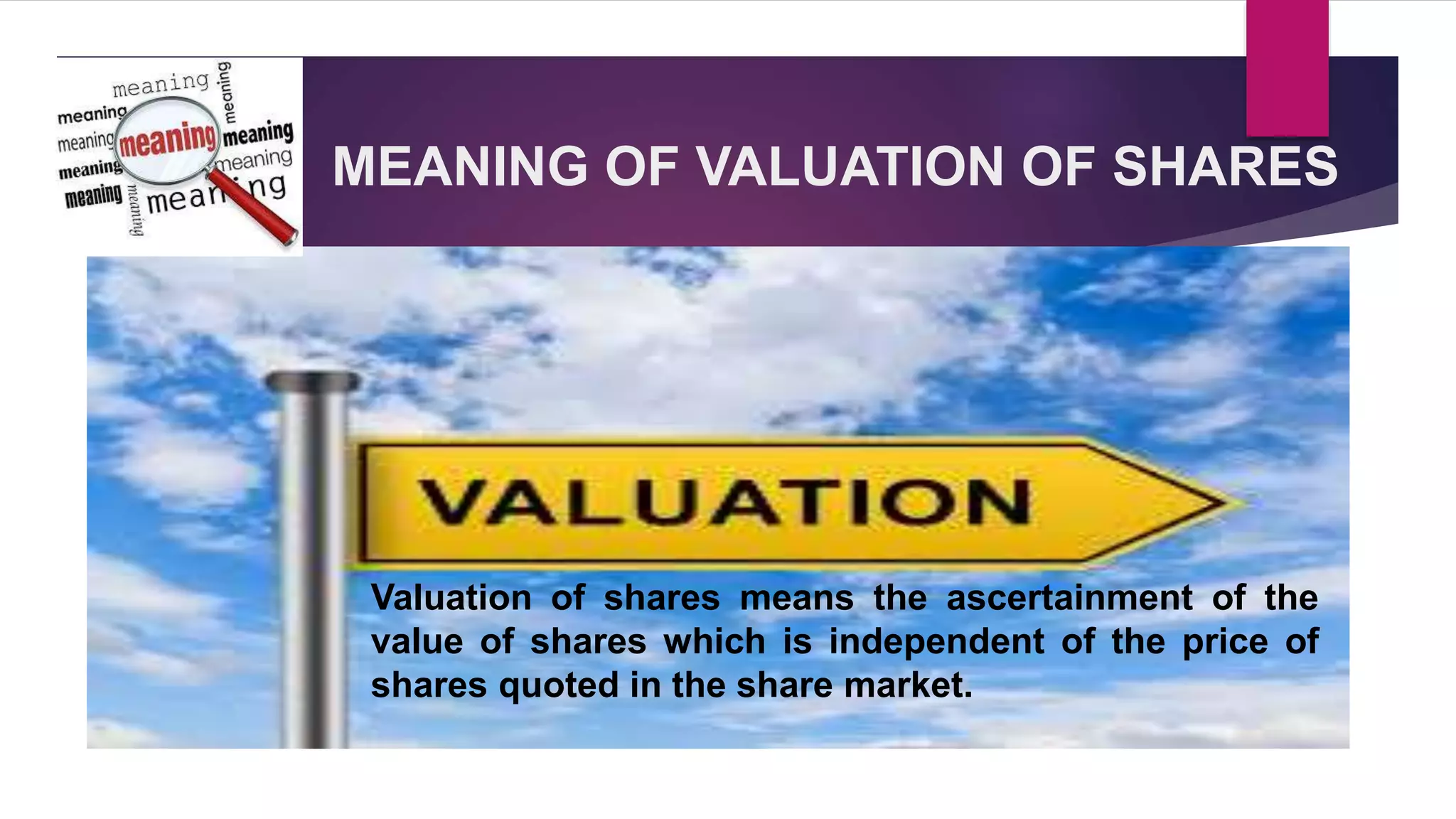 MEANING OF VALUATION OF SHARES
Valuation of shares means the ascertainment of the
value of shares which is independent of the price of
shares quoted in the share market.
 