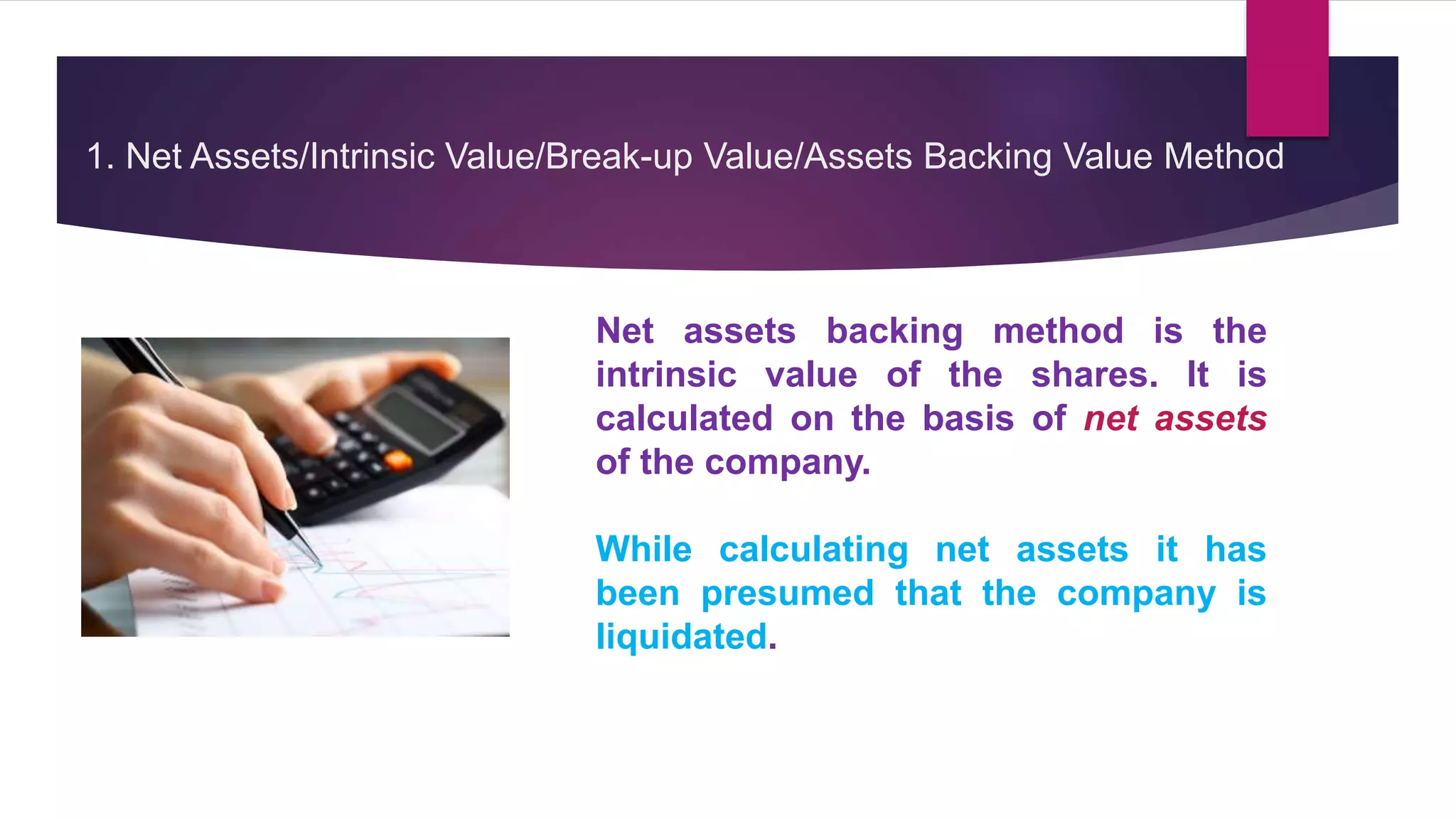1. Net Assets/Intrinsic Value/Break-up Value/Assets Backing Value Method
Net assets backing method is the
intrinsic value of the shares. It is
calculated on the basis of net assets
of the company.
While calculating net assets it has
been presumed that the company is
liquidated.
 