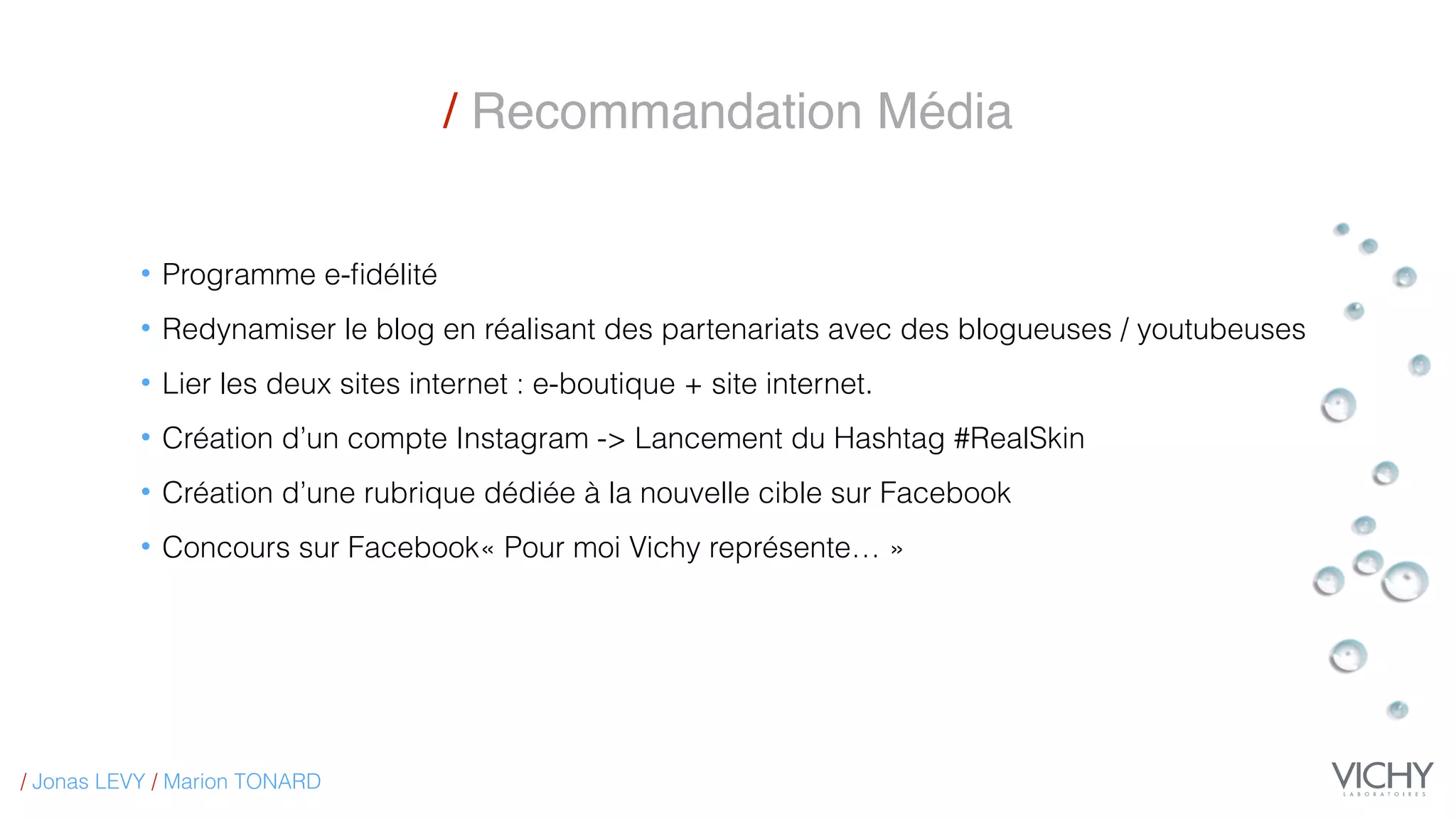 • Programme e-ﬁdélité
• Redynamiser le blog en réalisant des partenariats avec des blogueuses / youtubeuses
• Lier les deux sites internet : e-boutique + site internet.
• Création d’un compte Instagram -> Lancement du Hashtag #RealSkin
• Création d’une rubrique dédiée à la nouvelle cible sur Facebook
• Concours sur Facebook« Pour moi Vichy représente… »
/ Recommandation Média
/ Jonas LEVY / Marion TONARD
 