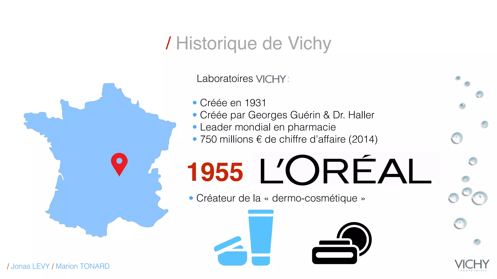 / Historique de Vichy
1955
Laboratoires :
• Créée en 1931
• Créée par Georges Guérin & Dr. Haller
• Leader mondial en pharmacie
• 750 millions € de chiffre d’affaire (2014)
• Créateur de la « dermo-cosmétique »
/ Jonas LEVY / Marion TONARD
 