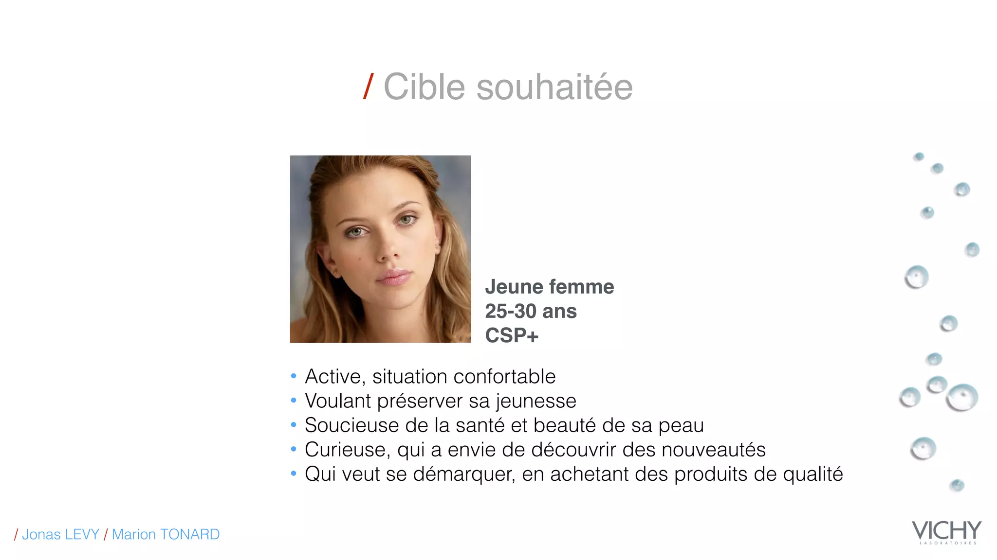 / Cible souhaitée
Jeune femme
25-30 ans
CSP+
• Active, situation confortable
• Voulant préserver sa jeunesse
• Soucieuse de la santé et beauté de sa peau
• Curieuse, qui a envie de découvrir des nouveautés
• Qui veut se démarquer, en achetant des produits de qualité
/ Jonas LEVY / Marion TONARD
 
