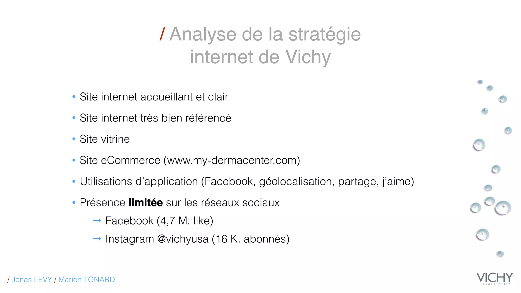 / Analyse de la stratégie
internet de Vichy
• Site internet accueillant et clair
• Site internet très bien référencé
• Site vitrine
• Site eCommerce (www.my-dermacenter.com)
• Utilisations d’application (Facebook, géolocalisation, partage, j’aime)
• Présence limitée sur les réseaux sociaux
→ Facebook (4,7 M. like)
→ Instagram @vichyusa (16 K. abonnés)
/ Jonas LEVY / Marion TONARD
 