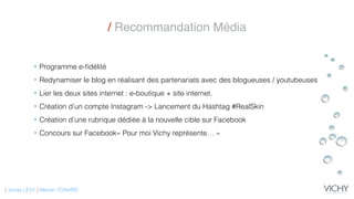 • Programme e-ﬁdélité
• Redynamiser le blog en réalisant des partenariats avec des blogueuses / youtubeuses
• Lier les deux sites internet : e-boutique + site internet.
• Création d’un compte Instagram -> Lancement du Hashtag #RealSkin
• Création d’une rubrique dédiée à la nouvelle cible sur Facebook
• Concours sur Facebook« Pour moi Vichy représente… »
/ Recommandation Média
/ Jonas LEVY / Marion TONARD
 