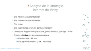 / Analyse de la stratégie
internet de Vichy
• Site internet accueillant et clair
• Site internet très bien référencé
• Site vitrine
• Site eCommerce (www.my-dermacenter.com)
• Utilisations d’application (Facebook, géolocalisation, partage, j’aime)
• Présence limitée sur les réseaux sociaux
→ Facebook (4,7 M. like)
→ Instagram @vichyusa (16 K. abonnés)
/ Jonas LEVY / Marion TONARD
 