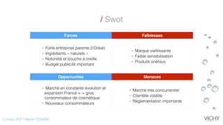 / Swot
Forces Faiblesses
• Forte entreprise parente (l’Oréal)
• Ingrédients « naturels »
• Notoriété et bouche à oreille
• Budget publicité important
• Marque vieillissante
• Faible sensibilisation
• Produits onéreux
Opportunités Menaces
• Marché en constante évolution et
expansion France = + gros
consommateur de cosmétique
• Nouveaux consommateurs
• Marché très concurrentiel
• Clientèle volatile
• Réglementation importante
/ Jonas LEVY / Marion TONARD
 