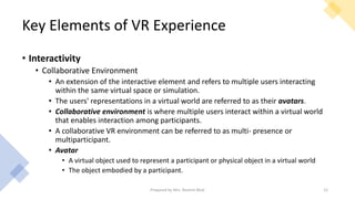 Key Elements of VR Experience
• Interactivity
• Collaborative Environment
• An extension of the interactive element and refers to multiple users interacting
within the same virtual space or simulation.
• The users' representations in a virtual world are referred to as their avatars.
• Collaborative environment is where multiple users interact within a virtual world
that enables interaction among participants.
• A collaborative VR environment can be referred to as multi- presence or
multiparticipant.
• Avatar
• A virtual object used to represent a participant or physical object in a virtual world
• The object embodied by a participant.
12
Prepared by Mrs. Rashmi Bhat
 