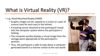 What is Virtual Reality (VR)?
• e.g. Head Mounted Display (HMD)
• Graphic images are dis- played on a screen or a pair of
screens (one for each eye) in the helmet.
• A tracking sensor attached to the participant's head
tells the computer system where the participant is
looking.
• The computer quickly displays a visual image from the
vantage point appropriate to the participant's
position.
• Thus, the participant is able to look about a computer-
generated world in a manner similar to the real world
15
Prepared by Mrs. Rashmi Bhat
 