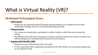 What is Virtual Reality (VR)?
VR Related Technological Terms:
• Cyberspace
• People who are physically located in disparate physical locations can, through the use of some
mediating technology, interact as if they were physically proximate.
• Telepresence
• It is a means to virtually place a participant in another location in which they are not physically
present.
• The difference from VR is that this location is actually a real place that for one reason or another is too
difficult, dangerous or inconvenient for the person to visit in person.
• Augmented Reality (AR)
• AR gives the user an altered view of the real world.
• It is the visual sense that is augmented, providing the user with abilities such as peering through walls,
or into a patient’s body.
16
Prepared by Mrs. Rashmi Bhat
 