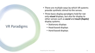 VR Paradigms
• There are multiple ways by which VR systems
provide synthetic stimuli to the senses.
• Three basic display paradigms hold for not
only visual displays, but also for display to
other senses such as aural and touch (haptic)
display systems.
• Stationary displays
• Head-based displays
• Hand-based displays
24
Prepared by Mrs. Rashmi Bhat
 