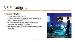VR Paradigms
• Stationary Displays
• These are fixed in place.
• The virtual world is rendered in response to the
user’s bodily position.
• e.g. CAVE-type systems, single large screen
systems, and desktop monitors,
• Loudspeakers are an example of stationary aural
displays.
The CAVE, participants stand surrounded by screens onto which
the virtual world is displayed.
25
Prepared by Mrs. Rashmi Bhat
 