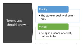 Terms you
should know...
• The state or quality of being
real.
Reality
• Being in essence or effect,
but not in fact.
Virtual
2
Prepared by Mrs. Rashmi Bhat
 