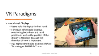 VR Paradigms
• Hand-based Displays
• Users hold the display in their hand.
• For visual hand-based displays,
monitoring both the user’s head
position as well as the position of the
display is required, because the
direction of view is important.
• e.g. haptic hand-based display SensAble
Technologies PHANToM™ arm. A hand-based display to superimpose virtual models on a stationary scene.
27
Prepared by Mrs. Rashmi Bhat
 