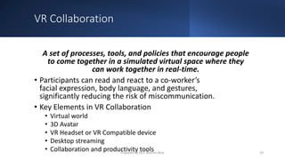 VR Collaboration
A set of processes, tools, and policies that encourage people
to come together in a simulated virtual space where they
can work together in real-time.
• Participants can read and react to a co-worker’s
facial expression, body language, and gestures,
significantly reducing the risk of miscommunication.
• Key Elements in VR Collaboration
• Virtual world
• 3D Avatar
• VR Headset or VR Compatible device
• Desktop streaming
• Collaboration and productivity tools 29
Prepared by Mrs. Rashmi Bhat
 
