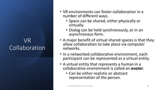 VR
Collaboration
• VR environments can foster collaboration in a
number of different ways.
• Space can be shared, either physically or
virtually.
• Dialog can be held synchronously, or in an
asynchronous form.
• A major benefit of virtual shared spaces is that they
allow collaboration to take place via computer
networks.
• In a networked collaborative environment, each
participant can be represented as a virtual entity.
• A virtual entity that represents a human in a
collaborative environment is called an avatar.
• Can be either realistic or abstract
representation of the person.
30
Prepared by Mrs. Rashmi Bhat
 