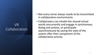 VR
Collaboration
• Not every sense always needs to be transmitted
in collaborative environments.
• Collaborators can inhabit the shared virtual
world concurrently and engage in synchronous
dialog and actions, or participate
asynchronously by saving the state of the
system after their component of the
collaborative activity.
31
Prepared by Mrs. Rashmi Bhat
 