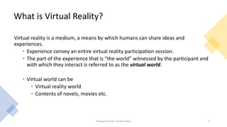 What is Virtual Reality?
Virtual reality is a medium, a means by which humans can share ideas and
experiences.
• Experience convey an entire virtual reality participation session.
• The part of the experience that is “the world” witnessed by the participant and
with which they interact is referred to as the virtual world.
• Virtual world can be
• Virtual reality world
• Contents of novels, movies etc.
3
Prepared by Mrs. Rashmi Bhat
 